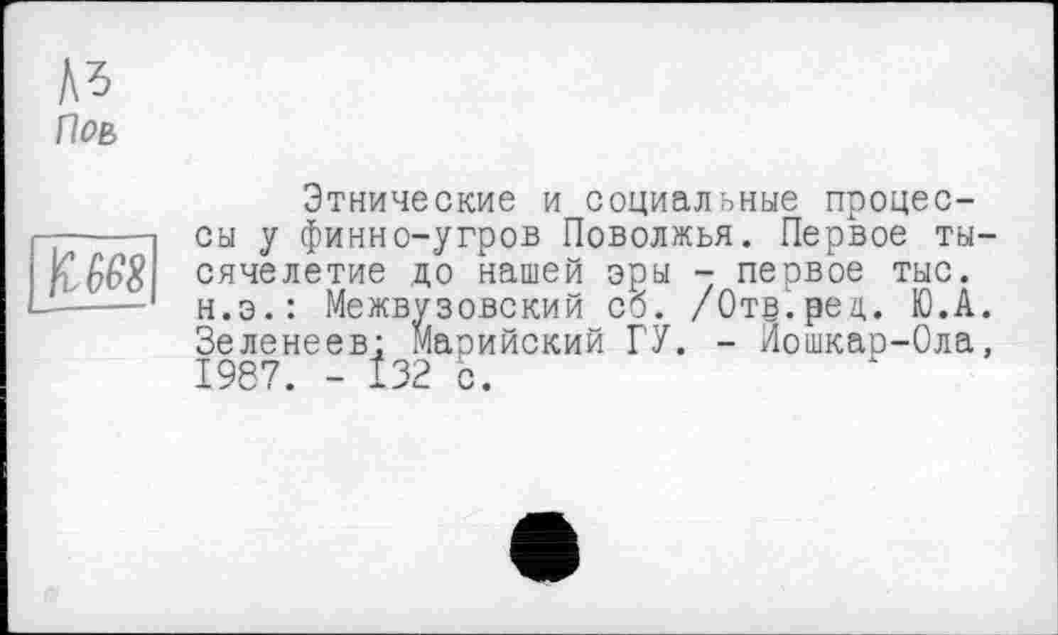 ﻿A3
Поь
к, 668
Этнические и социальные процессы у финно-угров Поволжья. Первое тысячелетие до нашей эры - первое тыс. н.э.: Межвузовский сб. /Отв.рец. Ю.А. Зеленеев: Марийский ГУ. - Йошкар-Ола, 19S У. — ^32